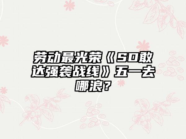 劳动最光荣《SD敢达强袭战线》五一去哪浪？