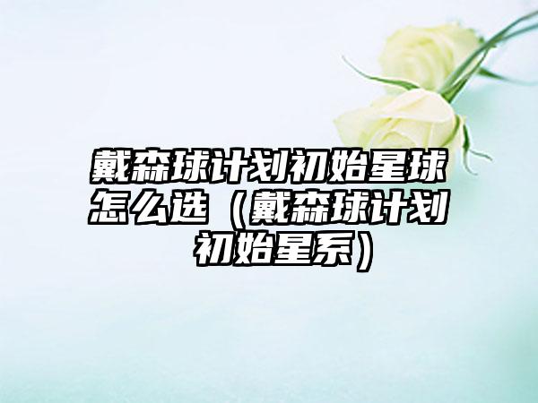 戴森球计划初始星球怎么选（戴森球计划 初始星系）