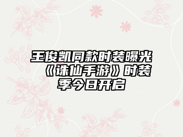王俊凯同款时装曝光 《诛仙手游》时装季今日开启