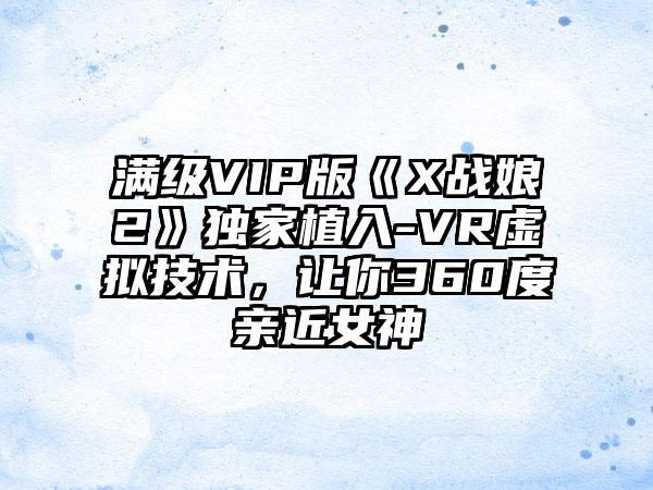 满级VIP版《X战娘2》独家植入-VR虚拟技术，让你360度亲近女神