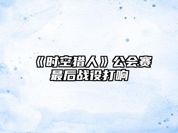 《时空猎人》公会赛最后战役打响