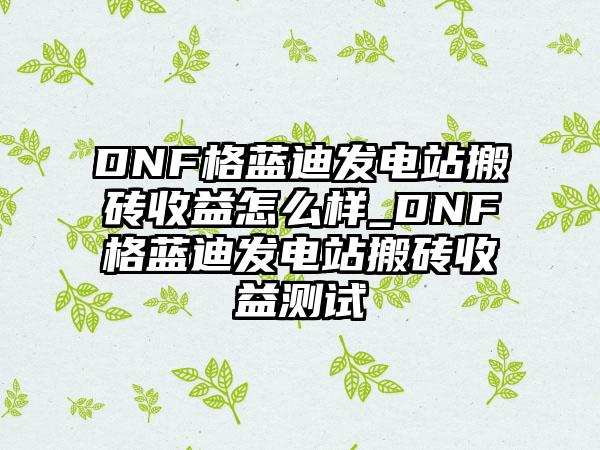 DNF格蓝迪发电站搬砖收益怎么样_DNF格蓝迪发电站搬砖收益测试