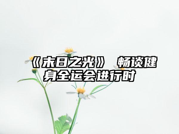 《末日之光》 畅谈健身全运会进行时