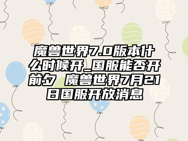 魔兽世界7.0版本什么时候开_国服能否开前夕 魔兽世界7月21日国服开放消息