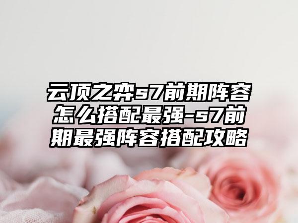 云顶之弈s7前期阵容怎么搭配最强-s7前期最强阵容搭配攻略