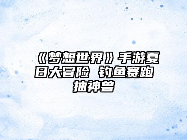《梦想世界》手游夏日大冒险 钓鱼赛跑抽神兽