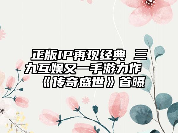 正版IP再现经典 三九互娱又一手游力作《传奇盛世》首曝