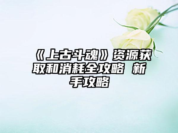 《上古斗魂》资源获取和消耗全攻略 新手攻略