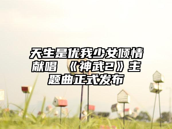天生是优我少女倾情献唱 《神武2》主题曲正式发布