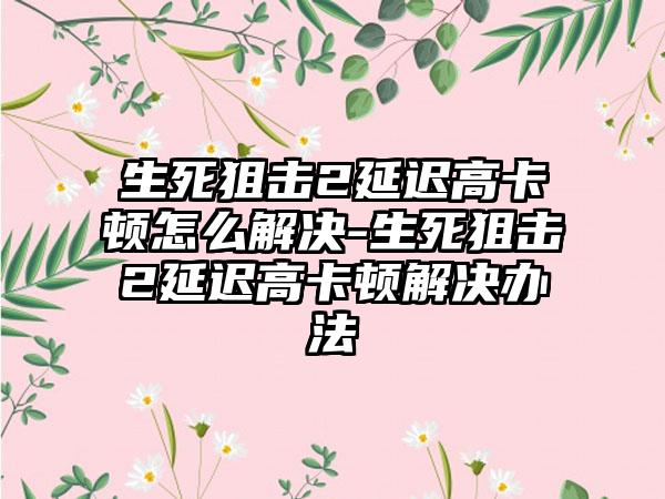 生死狙击2延迟高卡顿怎么解决-生死狙击2延迟高卡顿解决办法
