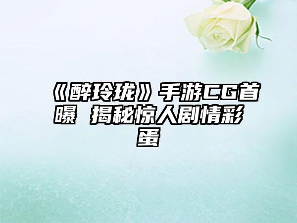 《醉玲珑》手游CG首曝 揭秘惊人剧情彩蛋