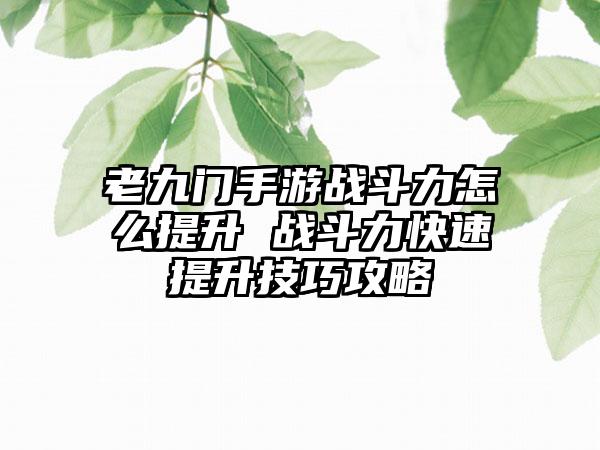 老九门手游战斗力怎么提升 战斗力快速提升技巧攻略