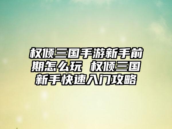权倾三国手游新手前期怎么玩 权倾三国新手快速入门攻略