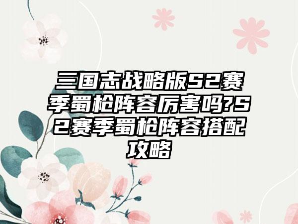 三国志战略版S2赛季蜀枪阵容厉害吗?S2赛季蜀枪阵容搭配攻略