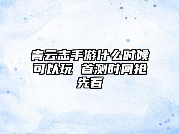 青云志手游什么时候可以玩 首测时间抢先看