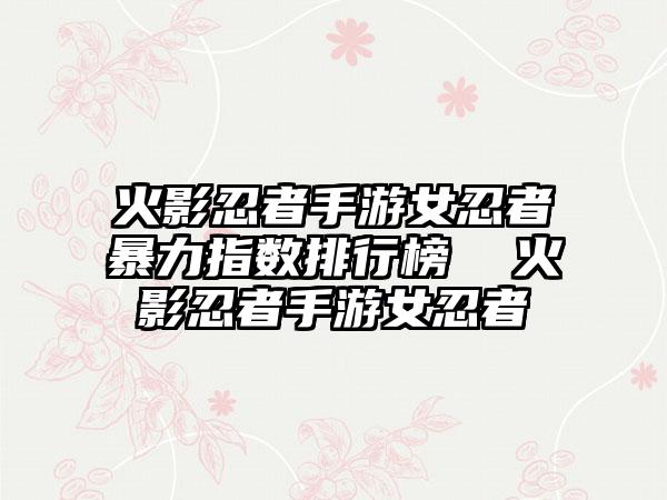 火影忍者手游女忍者暴力指数排行榜  火影忍者手游女忍者