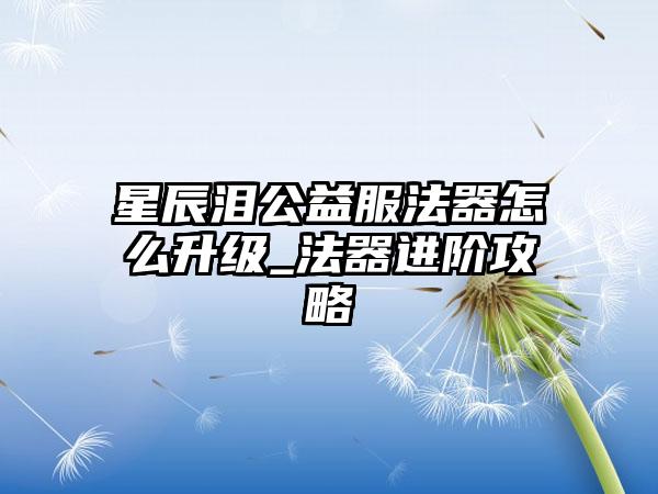 星辰泪公益服法器怎么升级_法器进阶攻略