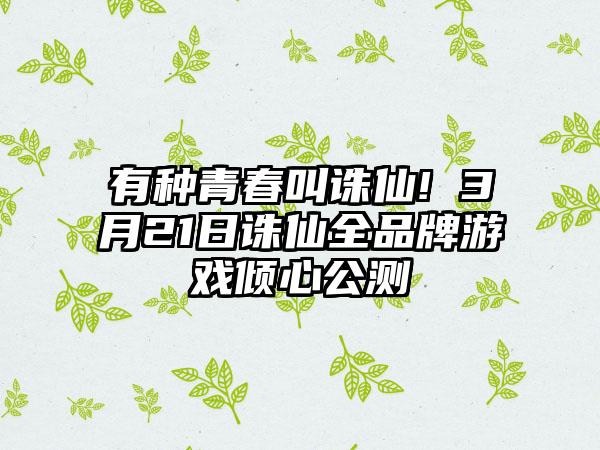 有种青春叫诛仙! 3月21日诛仙全品牌游戏倾心公测