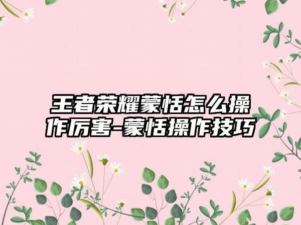 王者荣耀蒙恬怎么操作厉害-蒙恬操作技巧