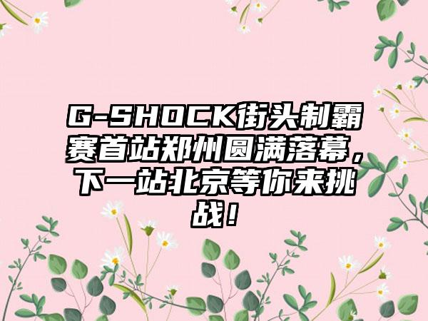 G-SHOCK街头制霸赛首站郑州圆满落幕，下一站北京等你来挑战！