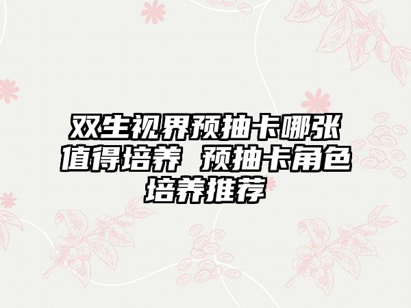 双生视界预抽卡哪张值得培养 预抽卡角色培养推荐
