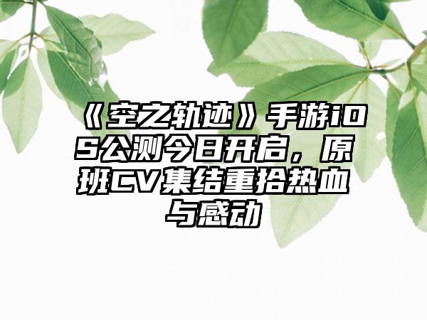 《空之轨迹》手游iOS公测今日开启，原班CV集结重拾热血与感动