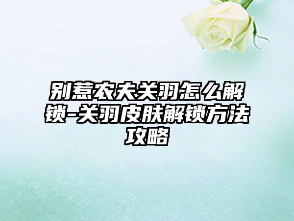 别惹农夫关羽怎么解锁-关羽皮肤解锁方法攻略