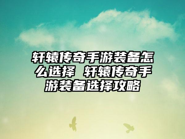 轩辕传奇手游装备怎么选择 轩辕传奇手游装备选择攻略