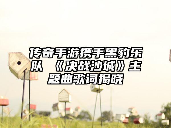 传奇手游携手黑豹乐队 《决战沙城》主题曲歌词揭晓