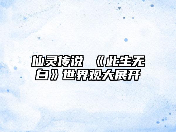 仙灵传说 《此生无白》世界观大展开