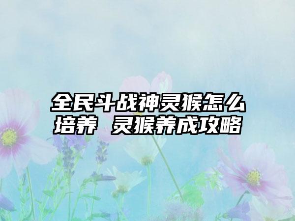 全民斗战神灵猴怎么培养 灵猴养成攻略