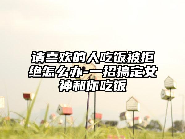 请喜欢的人吃饭被拒绝怎么办-一招搞定女神和你吃饭
