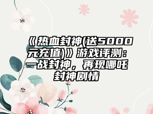 《热血封神(送5000元充值)》游戏评测：一战封神，再现哪吒封神剧情