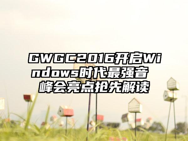 GWGC2016开启Windows时代最强音 峰会亮点抢先解读