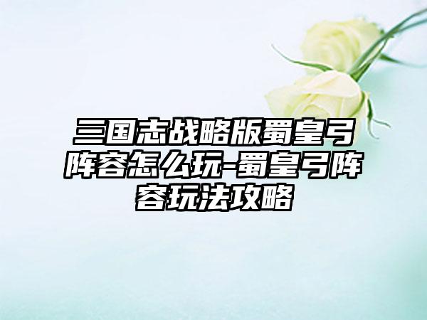 三国志战略版蜀皇弓阵容怎么玩-蜀皇弓阵容玩法攻略
