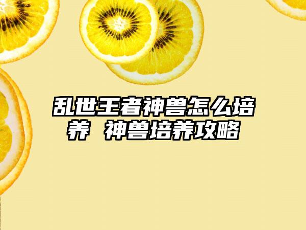 乱世王者神兽怎么培养 神兽培养攻略