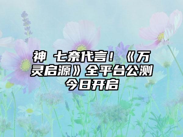 神楽七奈代言！《万灵启源》全平台公测今日开启