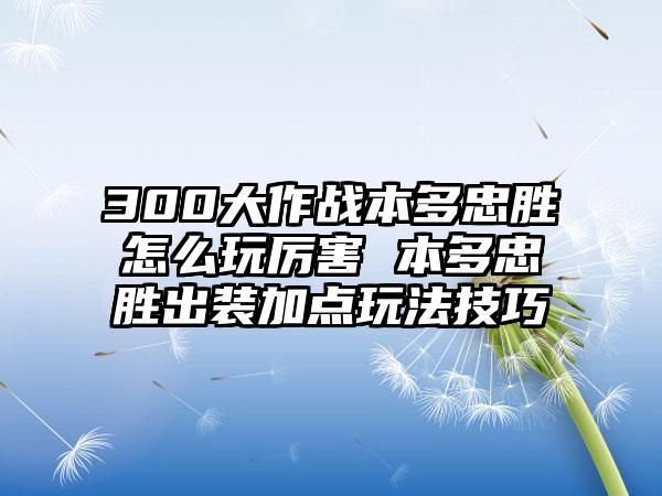 300大作战本多忠胜怎么玩厉害 本多忠胜出装加点玩法技巧