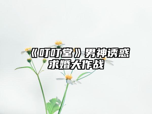 《叮叮堂》男神诱惑求婚大作战
