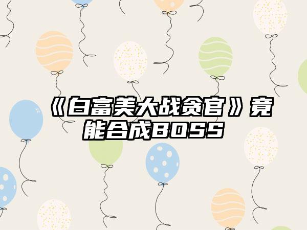 《白富美大战贪官》竟能合成BOSS