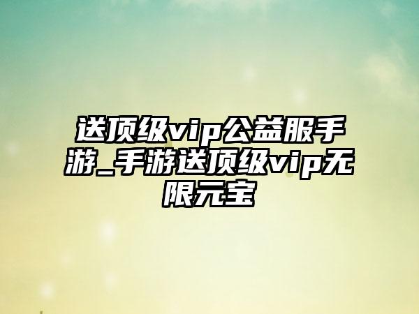 送顶级vip公益服手游_手游送顶级vip无限元宝