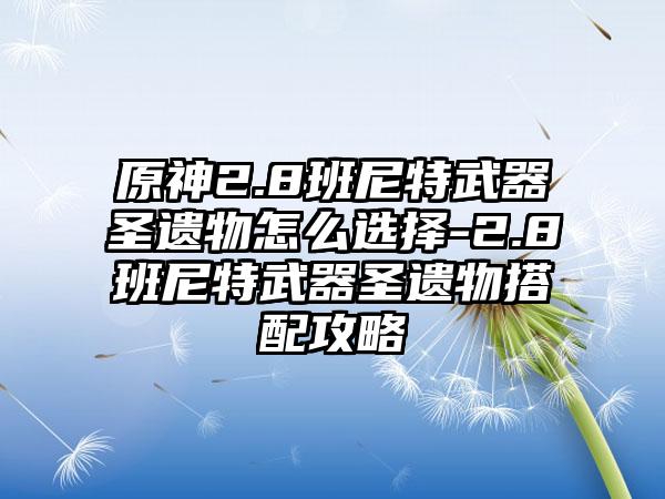 原神2.8班尼特武器圣遗物怎么选择-2.8班尼特武器圣遗物搭配攻略