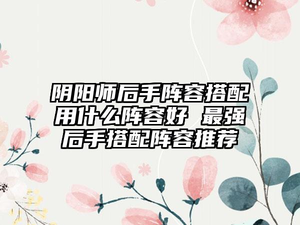 阴阳师后手阵容搭配用什么阵容好 最强后手搭配阵容推荐