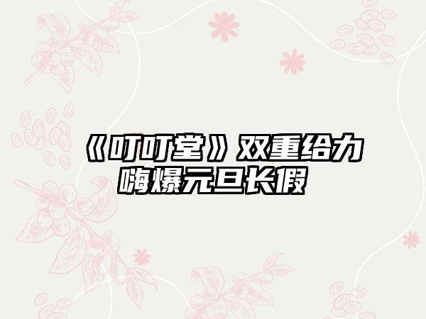 《叮叮堂》双重给力嗨爆元旦长假