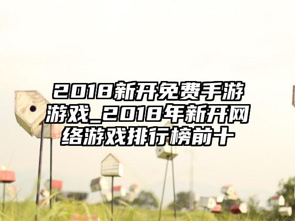 2018新开免费手游游戏_2018年新开网络游戏排行榜前十