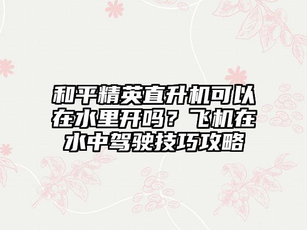 和平精英直升机可以在水里开吗？飞机在水中驾驶技巧攻略