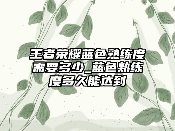 王者荣耀蓝色熟练度需要多少_蓝色熟练度多久能达到