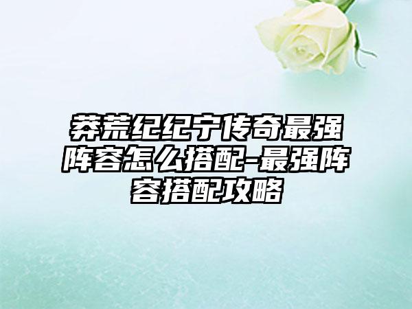莽荒纪纪宁传奇最强阵容怎么搭配-最强阵容搭配攻略