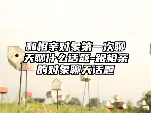 和相亲对象第一次聊天聊什么话题-跟相亲的对象聊天话题
