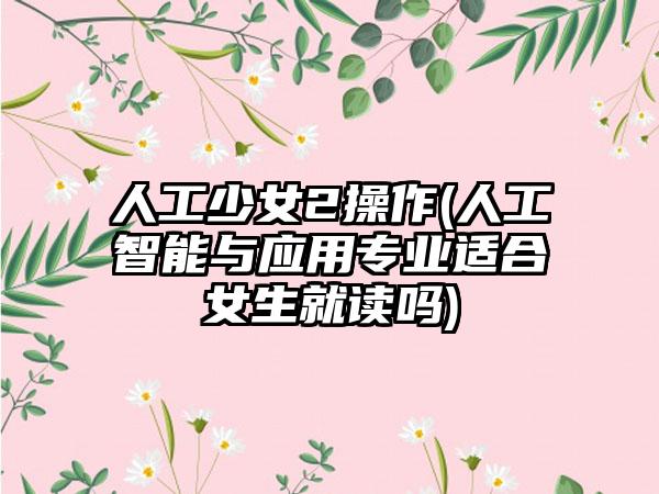 人工少女2操作(人工智能与应用专业适合女生就读吗)